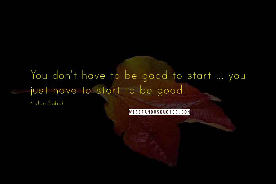 Joe Sabah Quotes: You don't have to be good to start ... you just have to start to be good!