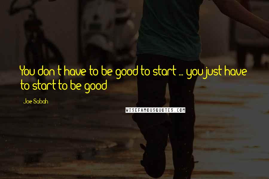 Joe Sabah Quotes: You don't have to be good to start ... you just have to start to be good!