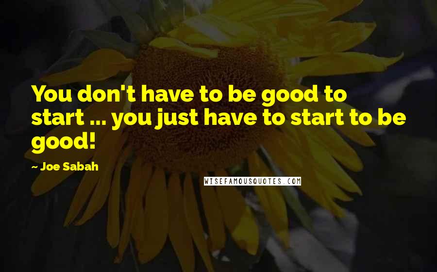 Joe Sabah Quotes: You don't have to be good to start ... you just have to start to be good!