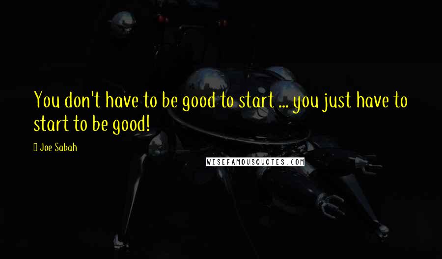 Joe Sabah Quotes: You don't have to be good to start ... you just have to start to be good!