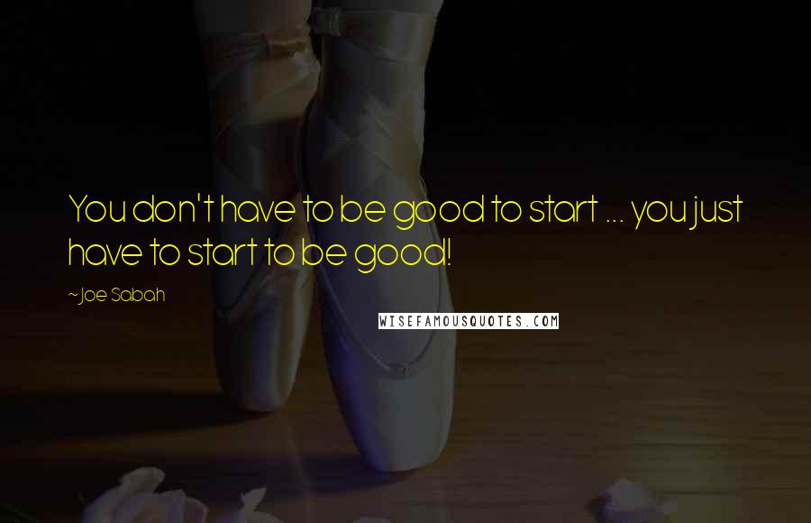 Joe Sabah Quotes: You don't have to be good to start ... you just have to start to be good!