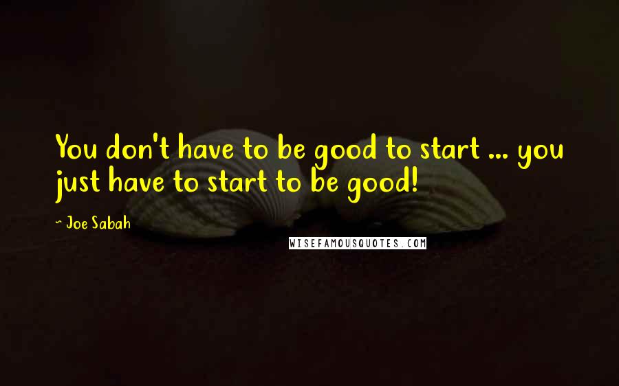 Joe Sabah Quotes: You don't have to be good to start ... you just have to start to be good!