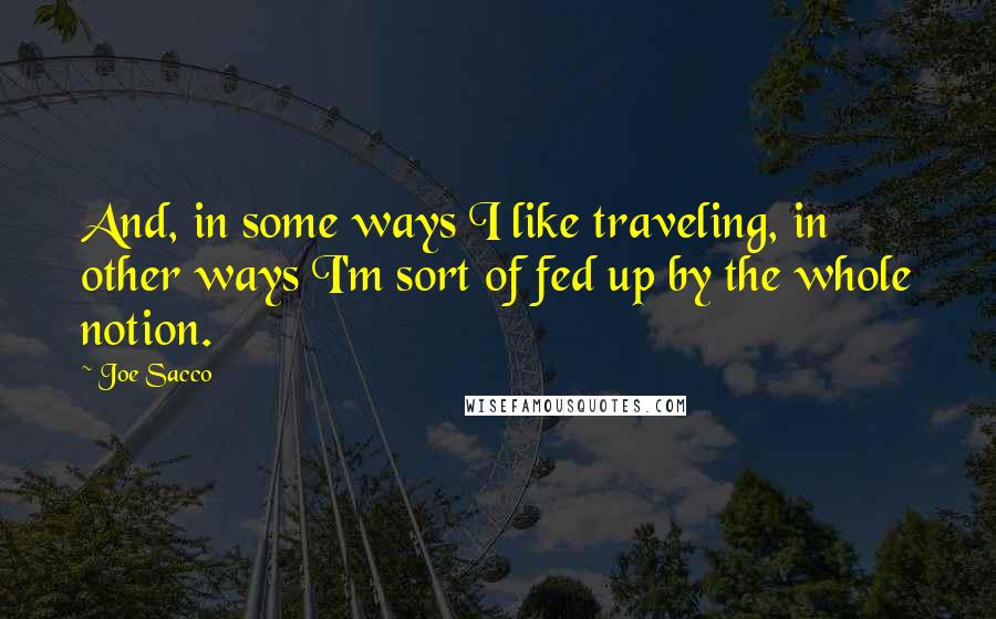 Joe Sacco Quotes: And, in some ways I like traveling, in other ways I'm sort of fed up by the whole notion.