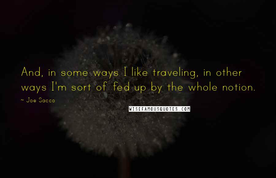 Joe Sacco Quotes: And, in some ways I like traveling, in other ways I'm sort of fed up by the whole notion.