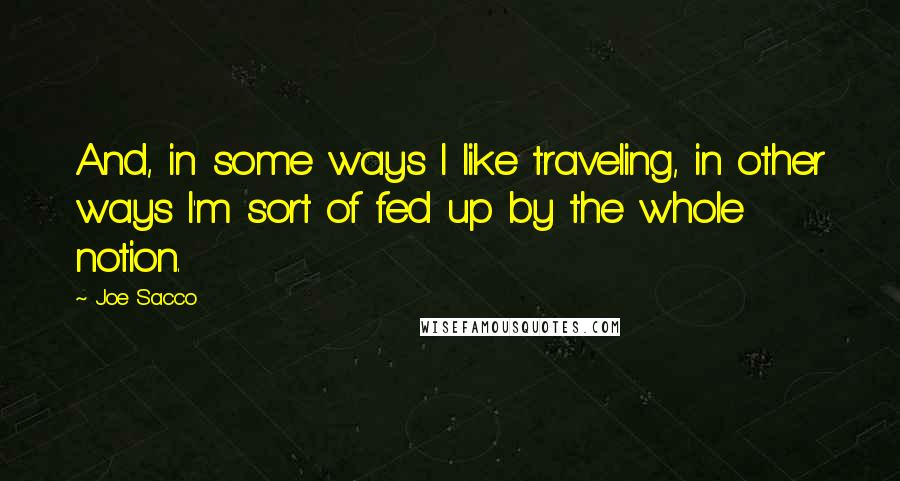 Joe Sacco Quotes: And, in some ways I like traveling, in other ways I'm sort of fed up by the whole notion.