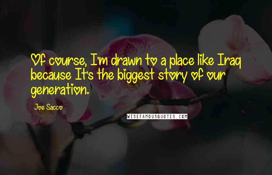 Joe Sacco Quotes: Of course, I'm drawn to a place like Iraq because It's the biggest story of our generation.