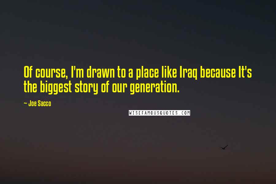 Joe Sacco Quotes: Of course, I'm drawn to a place like Iraq because It's the biggest story of our generation.