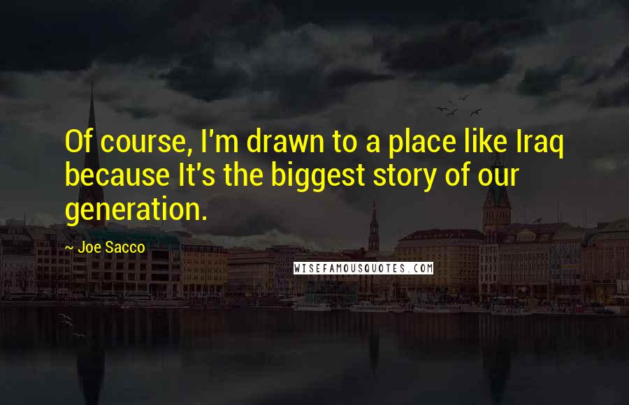 Joe Sacco Quotes: Of course, I'm drawn to a place like Iraq because It's the biggest story of our generation.