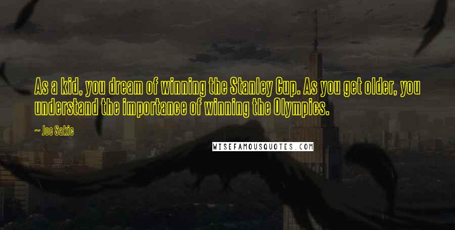 Joe Sakic Quotes: As a kid, you dream of winning the Stanley Cup. As you get older, you understand the importance of winning the Olympics.