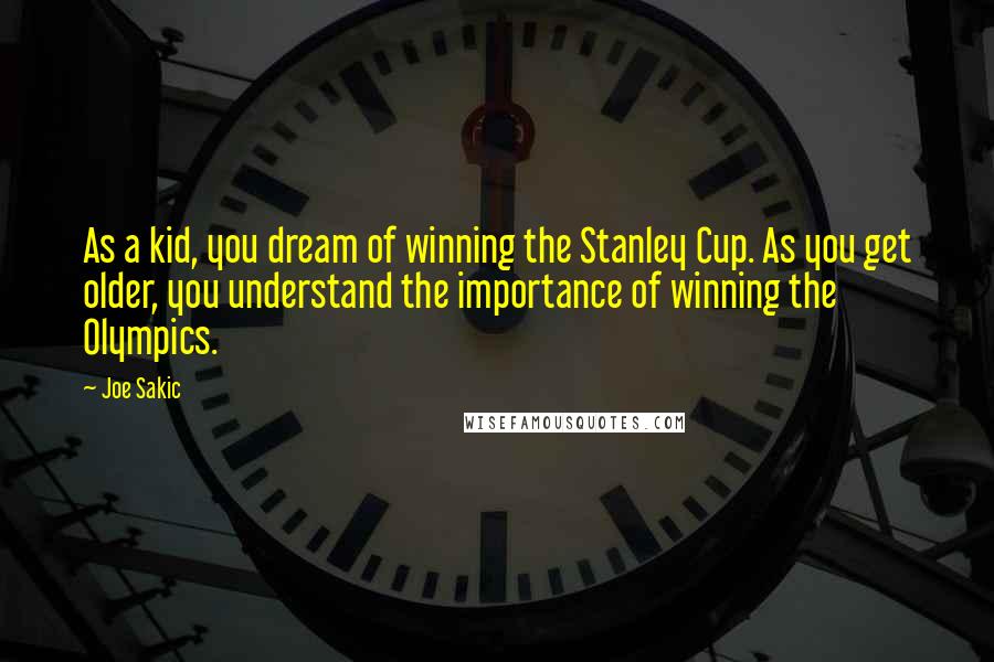 Joe Sakic Quotes: As a kid, you dream of winning the Stanley Cup. As you get older, you understand the importance of winning the Olympics.