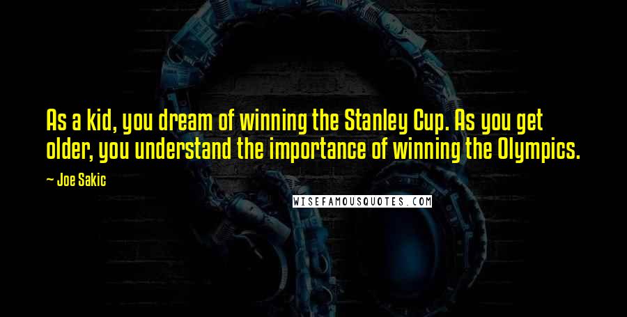 Joe Sakic Quotes: As a kid, you dream of winning the Stanley Cup. As you get older, you understand the importance of winning the Olympics.