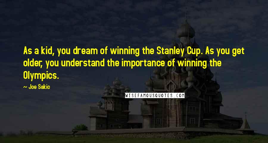 Joe Sakic Quotes: As a kid, you dream of winning the Stanley Cup. As you get older, you understand the importance of winning the Olympics.