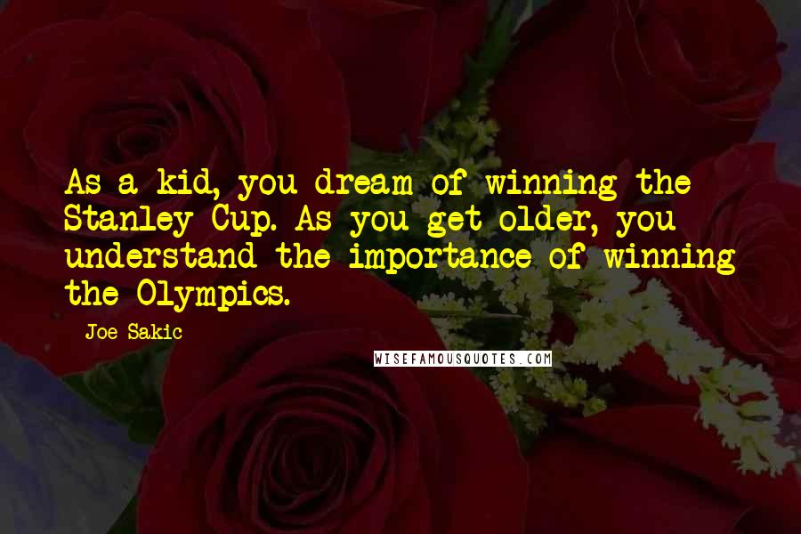 Joe Sakic Quotes: As a kid, you dream of winning the Stanley Cup. As you get older, you understand the importance of winning the Olympics.