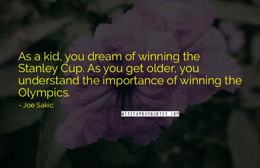 Joe Sakic Quotes: As a kid, you dream of winning the Stanley Cup. As you get older, you understand the importance of winning the Olympics.
