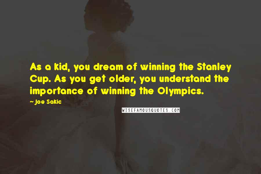 Joe Sakic Quotes: As a kid, you dream of winning the Stanley Cup. As you get older, you understand the importance of winning the Olympics.