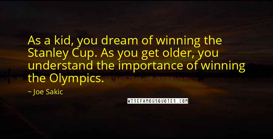 Joe Sakic Quotes: As a kid, you dream of winning the Stanley Cup. As you get older, you understand the importance of winning the Olympics.