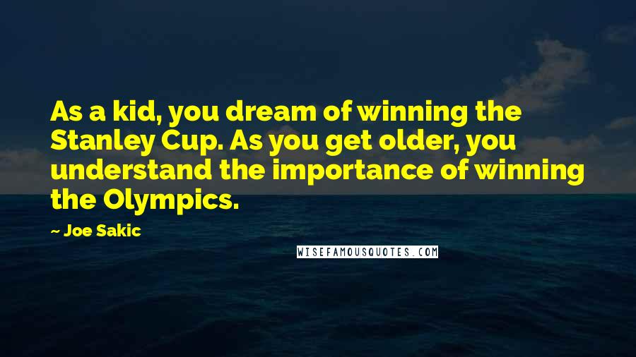 Joe Sakic Quotes: As a kid, you dream of winning the Stanley Cup. As you get older, you understand the importance of winning the Olympics.