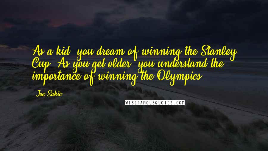 Joe Sakic Quotes: As a kid, you dream of winning the Stanley Cup. As you get older, you understand the importance of winning the Olympics.