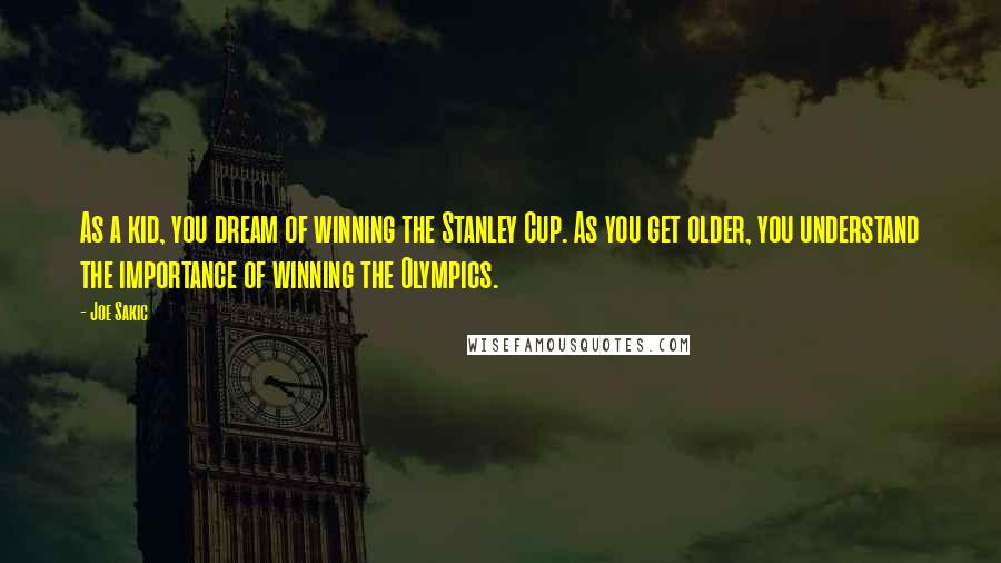 Joe Sakic Quotes: As a kid, you dream of winning the Stanley Cup. As you get older, you understand the importance of winning the Olympics.