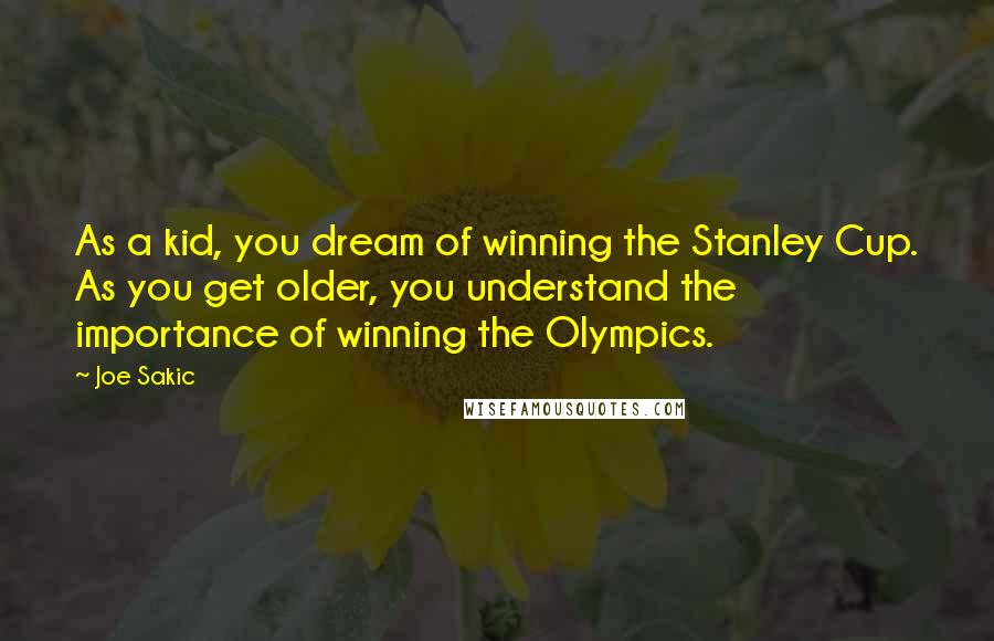 Joe Sakic Quotes: As a kid, you dream of winning the Stanley Cup. As you get older, you understand the importance of winning the Olympics.