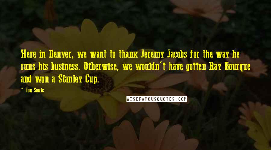 Joe Sakic Quotes: Here in Denver, we want to thank Jeremy Jacobs for the way he runs his business. Otherwise, we wouldn't have gotten Ray Bourque and won a Stanley Cup.