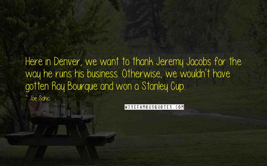 Joe Sakic Quotes: Here in Denver, we want to thank Jeremy Jacobs for the way he runs his business. Otherwise, we wouldn't have gotten Ray Bourque and won a Stanley Cup.