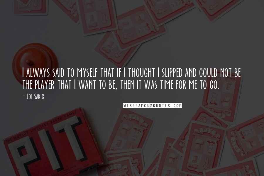 Joe Sakic Quotes: I always said to myself that if I thought I slipped and could not be the player that I want to be, then it was time for me to go.
