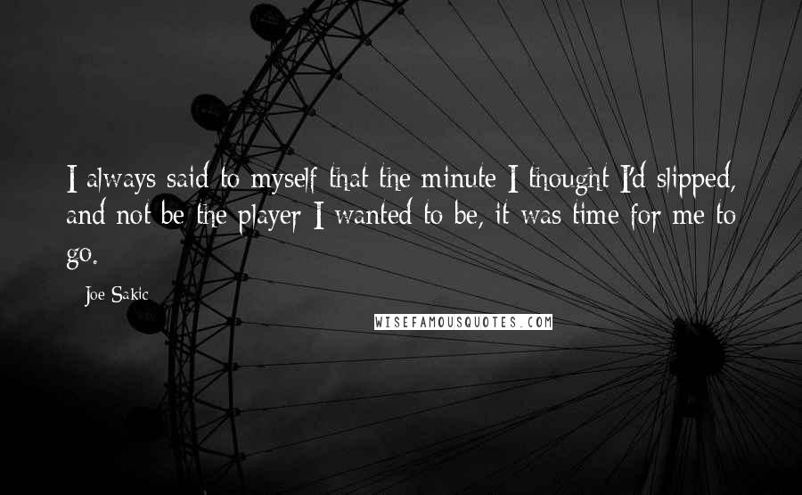 Joe Sakic Quotes: I always said to myself that the minute I thought I'd slipped, and not be the player I wanted to be, it was time for me to go.