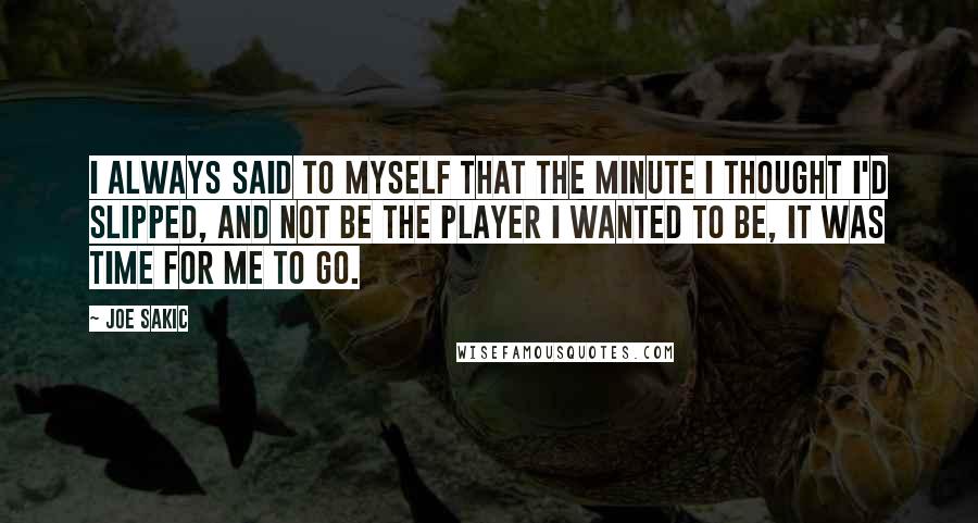 Joe Sakic Quotes: I always said to myself that the minute I thought I'd slipped, and not be the player I wanted to be, it was time for me to go.