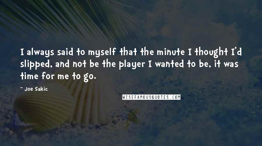 Joe Sakic Quotes: I always said to myself that the minute I thought I'd slipped, and not be the player I wanted to be, it was time for me to go.