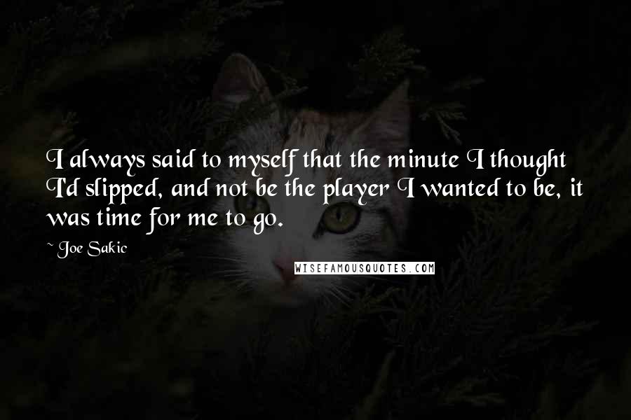 Joe Sakic Quotes: I always said to myself that the minute I thought I'd slipped, and not be the player I wanted to be, it was time for me to go.