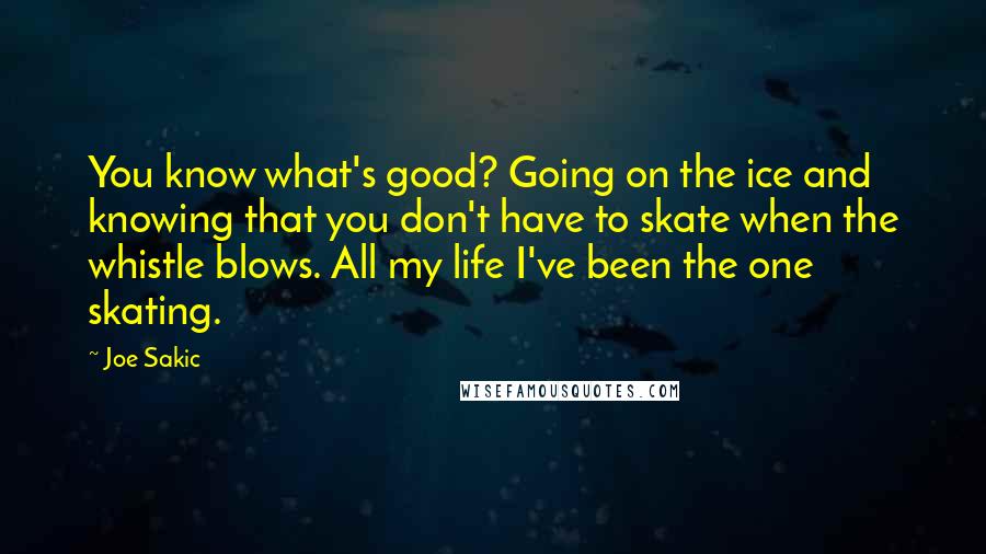 Joe Sakic Quotes: You know what's good? Going on the ice and knowing that you don't have to skate when the whistle blows. All my life I've been the one skating.