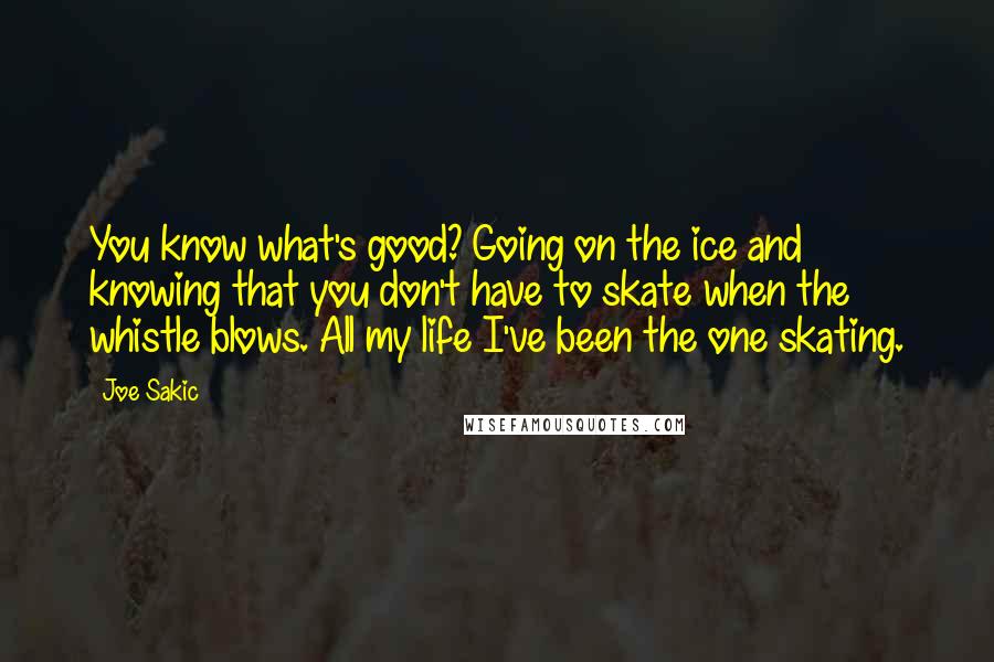Joe Sakic Quotes: You know what's good? Going on the ice and knowing that you don't have to skate when the whistle blows. All my life I've been the one skating.