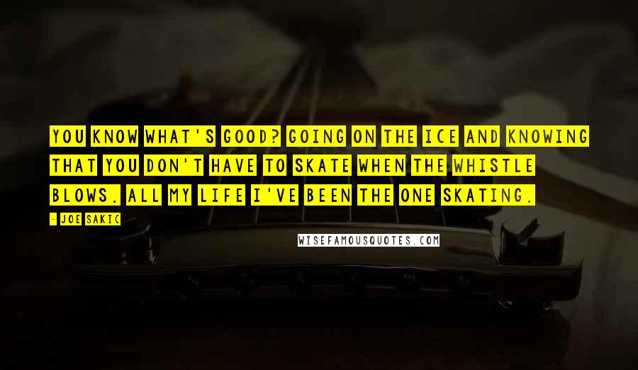 Joe Sakic Quotes: You know what's good? Going on the ice and knowing that you don't have to skate when the whistle blows. All my life I've been the one skating.