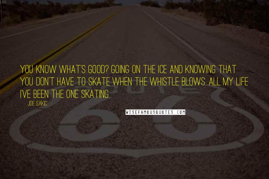 Joe Sakic Quotes: You know what's good? Going on the ice and knowing that you don't have to skate when the whistle blows. All my life I've been the one skating.