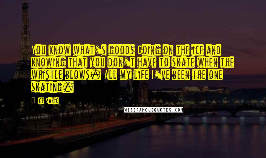 Joe Sakic Quotes: You know what's good? Going on the ice and knowing that you don't have to skate when the whistle blows. All my life I've been the one skating.