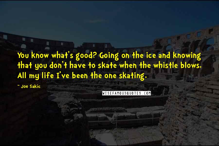 Joe Sakic Quotes: You know what's good? Going on the ice and knowing that you don't have to skate when the whistle blows. All my life I've been the one skating.