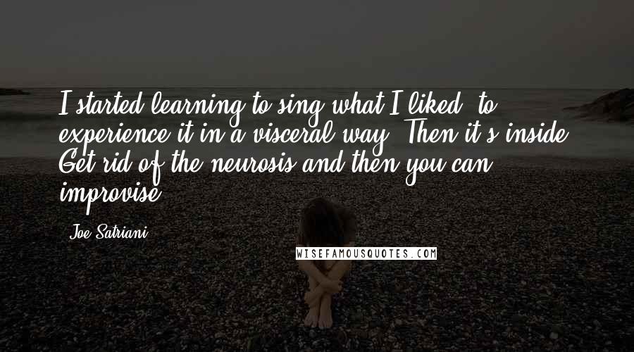 Joe Satriani Quotes: I started learning to sing what I liked, to experience it in a visceral way. Then it's inside. Get rid of the neurosis and then you can improvise.