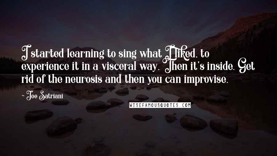 Joe Satriani Quotes: I started learning to sing what I liked, to experience it in a visceral way. Then it's inside. Get rid of the neurosis and then you can improvise.