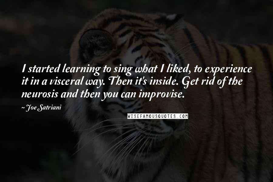 Joe Satriani Quotes: I started learning to sing what I liked, to experience it in a visceral way. Then it's inside. Get rid of the neurosis and then you can improvise.
