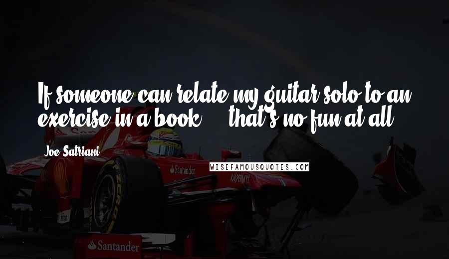 Joe Satriani Quotes: If someone can relate my guitar solo to an exercise in a book ... that's no fun at all.