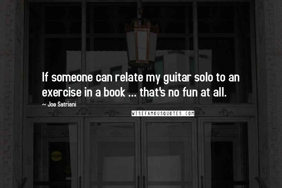 Joe Satriani Quotes: If someone can relate my guitar solo to an exercise in a book ... that's no fun at all.