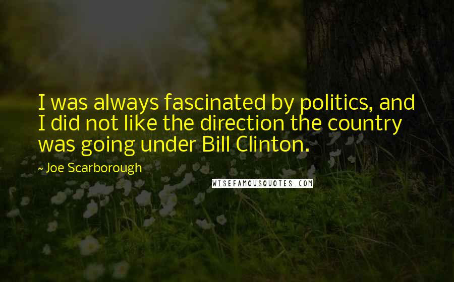 Joe Scarborough Quotes: I was always fascinated by politics, and I did not like the direction the country was going under Bill Clinton.
