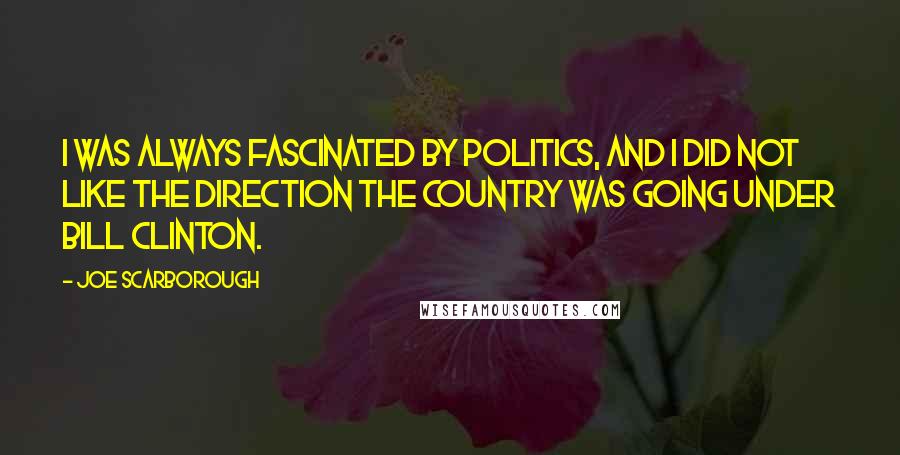 Joe Scarborough Quotes: I was always fascinated by politics, and I did not like the direction the country was going under Bill Clinton.