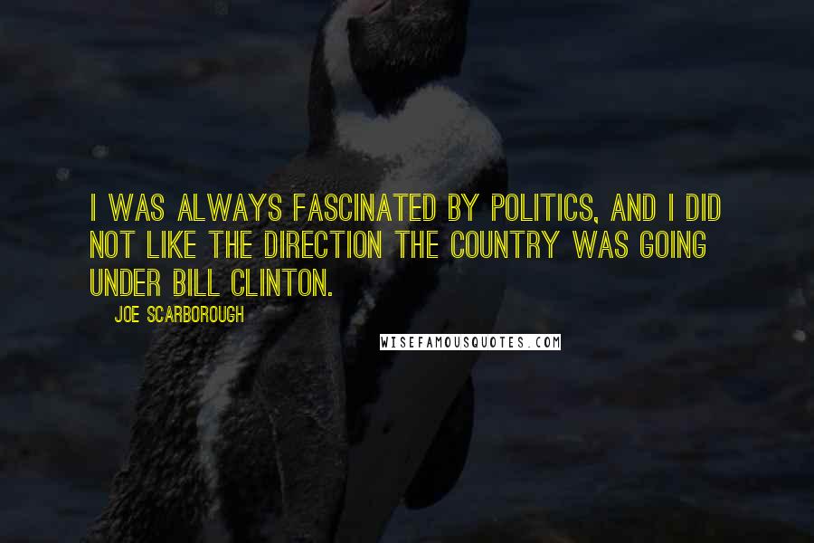 Joe Scarborough Quotes: I was always fascinated by politics, and I did not like the direction the country was going under Bill Clinton.