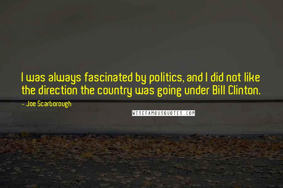 Joe Scarborough Quotes: I was always fascinated by politics, and I did not like the direction the country was going under Bill Clinton.