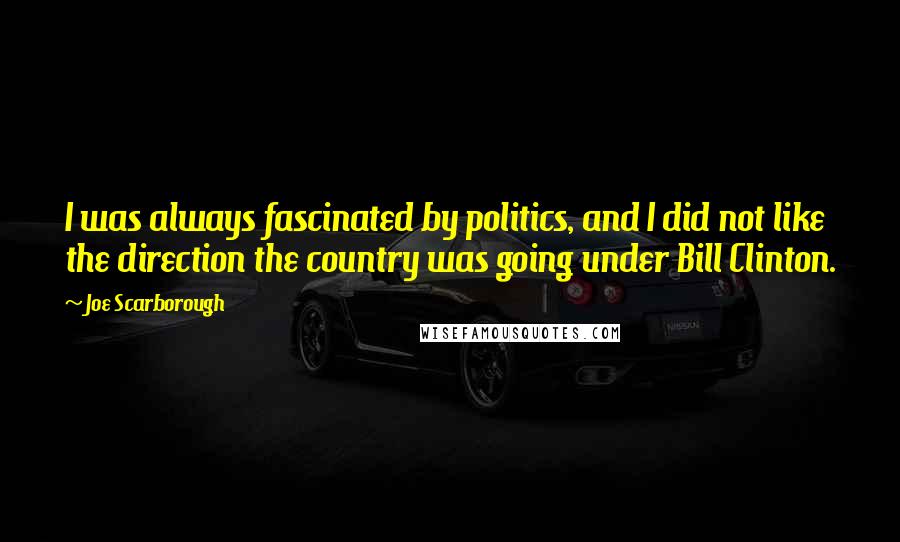 Joe Scarborough Quotes: I was always fascinated by politics, and I did not like the direction the country was going under Bill Clinton.