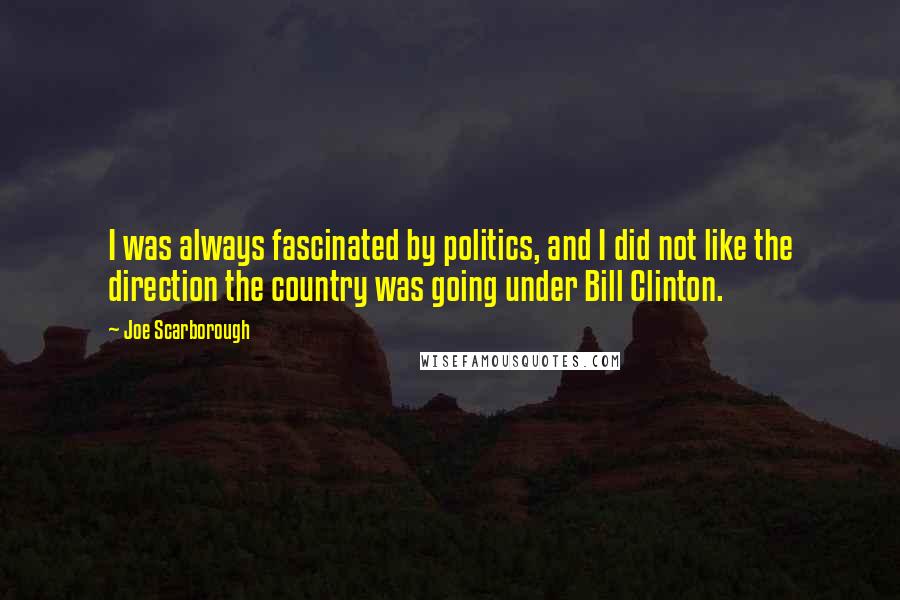 Joe Scarborough Quotes: I was always fascinated by politics, and I did not like the direction the country was going under Bill Clinton.