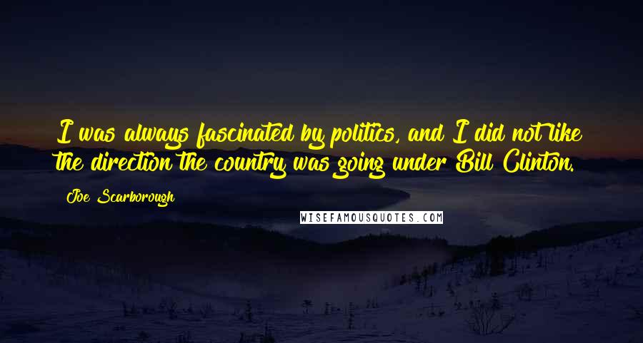 Joe Scarborough Quotes: I was always fascinated by politics, and I did not like the direction the country was going under Bill Clinton.