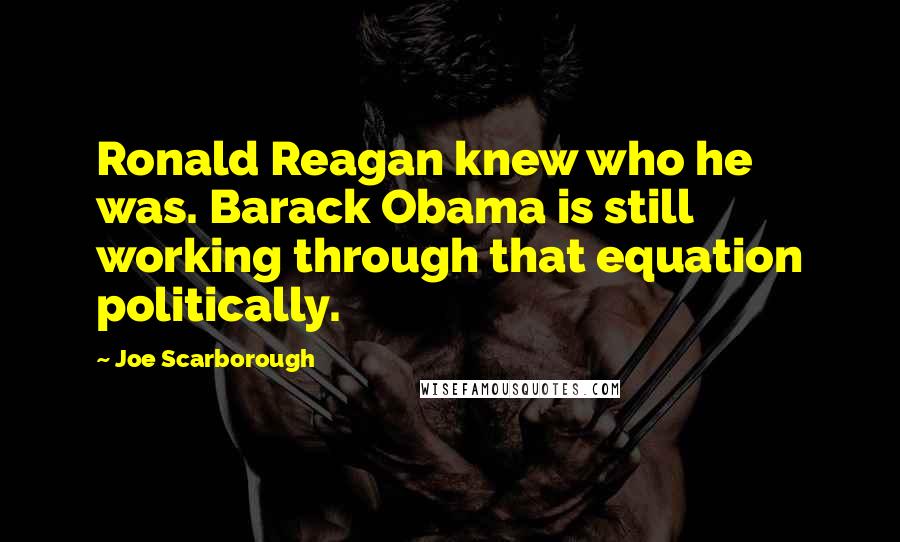 Joe Scarborough Quotes: Ronald Reagan knew who he was. Barack Obama is still working through that equation politically.